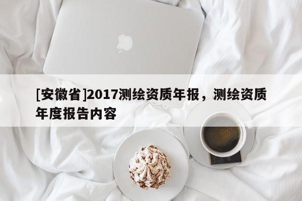 [安徽省]2017測繪資質(zhì)年報，測繪資質(zhì)年度報告內(nèi)容