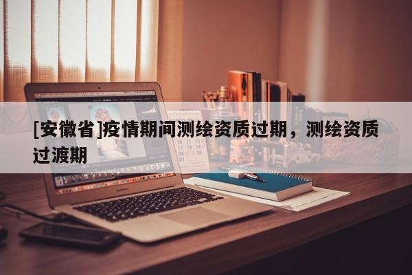 [安徽省]疫情期間測(cè)繪資質(zhì)過(guò)期，測(cè)繪資質(zhì)過(guò)渡期