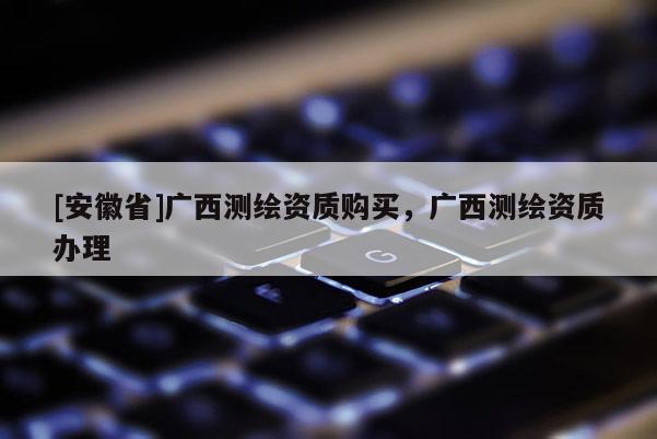 [安徽省]廣西測(cè)繪資質(zhì)購(gòu)買(mǎi)，廣西測(cè)繪資質(zhì)辦理