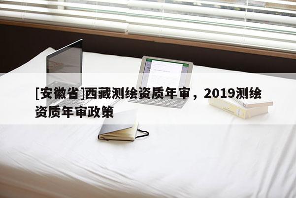 [安徽省] *** 測繪資質(zhì)年審，2019測繪資質(zhì)年審政策