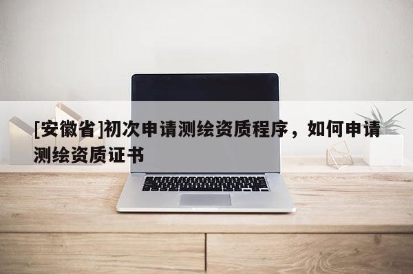 [安徽省]初次申請(qǐng)測(cè)繪資質(zhì)程序，如何申請(qǐng)測(cè)繪資質(zhì)證書
