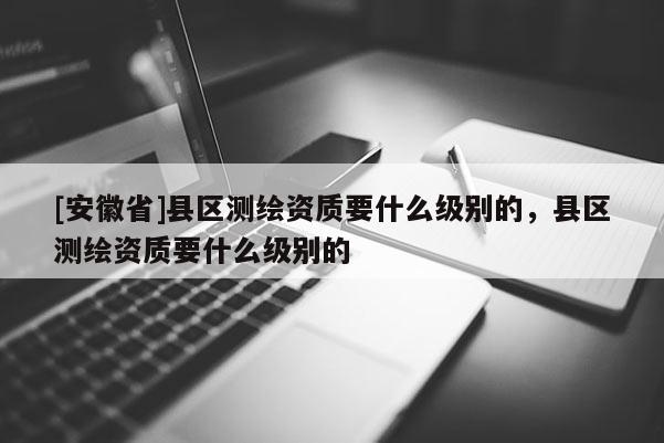 [安徽省]縣區(qū)測繪資質(zhì)要什么級別的，縣區(qū)測繪資質(zhì)要什么級別的