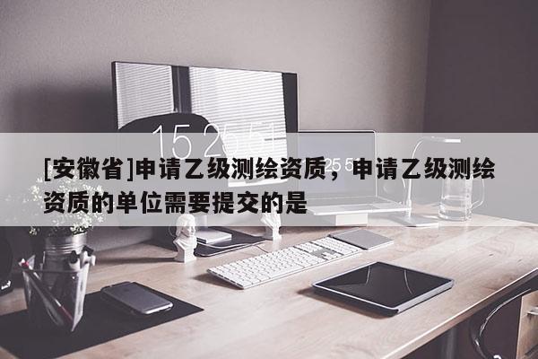 [安徽省]申請(qǐng)乙級(jí)測(cè)繪資質(zhì)，申請(qǐng)乙級(jí)測(cè)繪資質(zhì)的單位需要提交的是