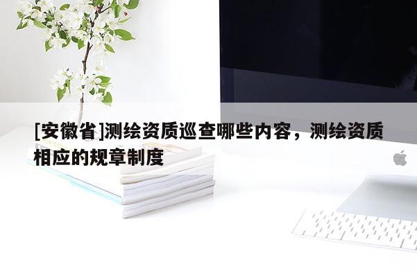 [安徽省]測繪資質(zhì)巡查哪些內(nèi)容，測繪資質(zhì)相應(yīng)的規(guī)章制度