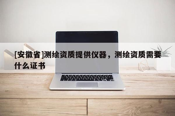 [安徽省]測繪資質(zhì)提供儀器，測繪資質(zhì)需要什么證書