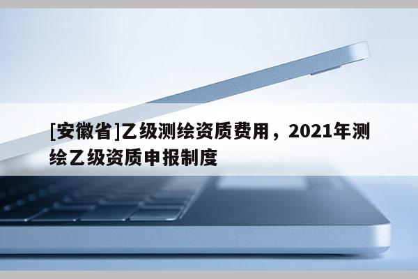 [安徽省]乙級測繪資質(zhì)費(fèi)用，2021年測繪乙級資質(zhì)申報制度