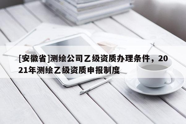 [安徽省]測繪公司乙級資質(zhì)辦理條件，2021年測繪乙級資質(zhì)申報制度