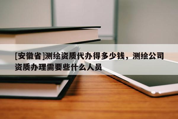 [安徽省]測(cè)繪資質(zhì)代辦得多少錢(qián)，測(cè)繪公司資質(zhì)辦理需要些什么人員