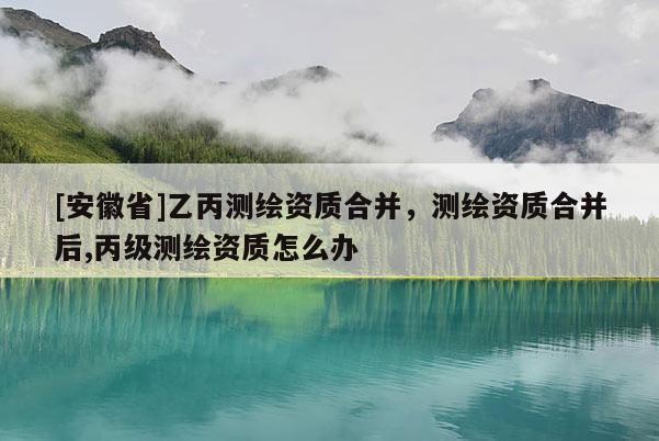 [安徽省]乙丙測繪資質(zhì)合并，測繪資質(zhì)合并后,丙級測繪資質(zhì)怎么辦