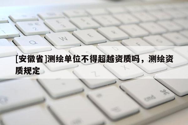 [安徽省]測繪單位不得超越資質(zhì)嗎，測繪資質(zhì)規(guī)定
