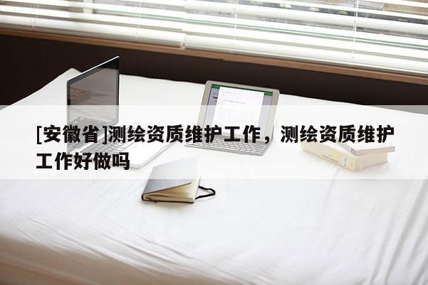 [安徽省]測(cè)繪資質(zhì)維護(hù)工作，測(cè)繪資質(zhì)維護(hù)工作好做嗎