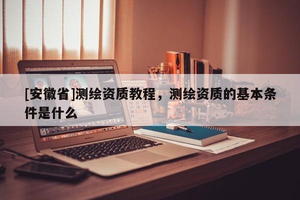 [安徽省]測繪資質教程，測繪資質的基本條件是什么