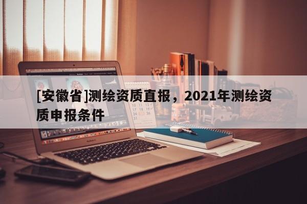 [安徽省]測(cè)繪資質(zhì)直報(bào)，2021年測(cè)繪資質(zhì)申報(bào)條件
