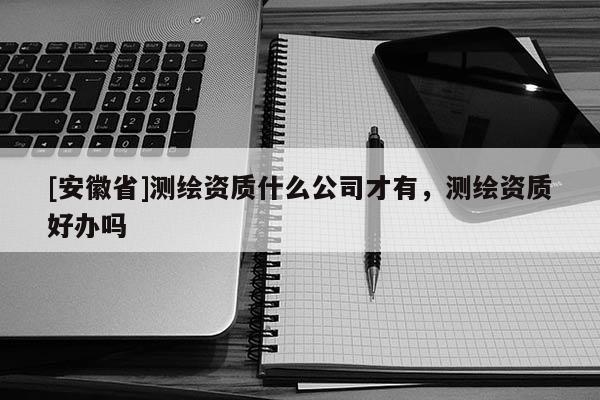 [安徽省]測繪資質(zhì)什么公司才有，測繪資質(zhì)好辦嗎