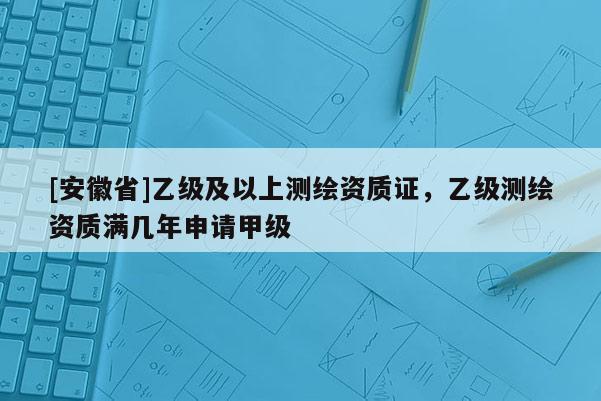 [安徽省]乙級(jí)及以上測(cè)繪資質(zhì)證，乙級(jí)測(cè)繪資質(zhì)滿幾年申請(qǐng)甲級(jí)