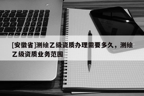 [安徽省]測繪乙級資質(zhì)辦理需要多久，測繪乙級資質(zhì)業(yè)務(wù)范圍
