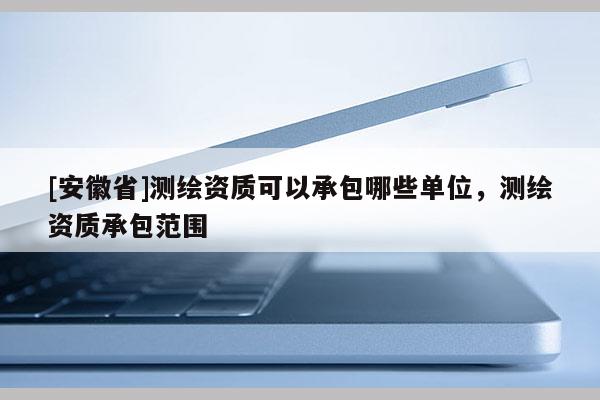 [安徽省]測(cè)繪資質(zhì)可以承包哪些單位，測(cè)繪資質(zhì)承包范圍