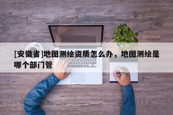 [安徽省]地圖測(cè)繪資質(zhì)怎么辦，地圖測(cè)繪是哪個(gè)部門管