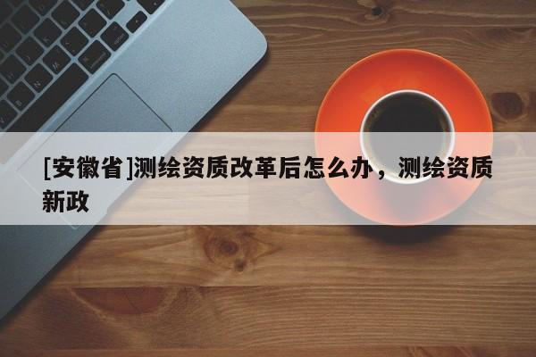 [安徽省]測(cè)繪資質(zhì)改革后怎么辦，測(cè)繪資質(zhì)新政