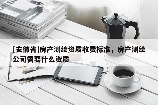[安徽省]房產(chǎn)測繪資質(zhì)收費標準，房產(chǎn)測繪公司需要什么資質(zhì)