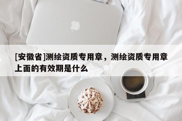 [安徽省]測(cè)繪資質(zhì)專用章，測(cè)繪資質(zhì)專用章上面的有效期是什么