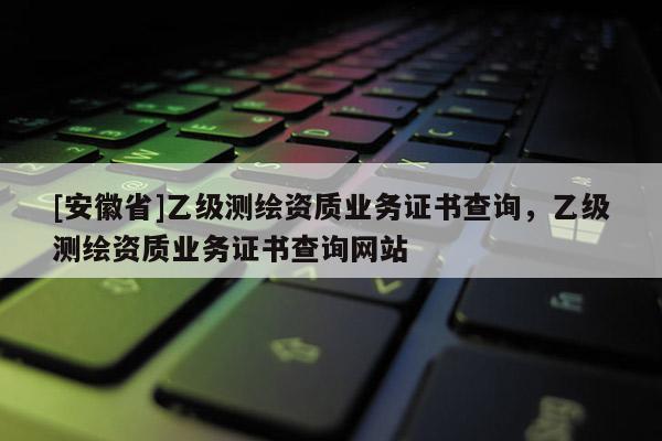 [安徽省]乙級(jí)測繪資質(zhì)業(yè)務(wù)證書查詢，乙級(jí)測繪資質(zhì)業(yè)務(wù)證書查詢網(wǎng)站