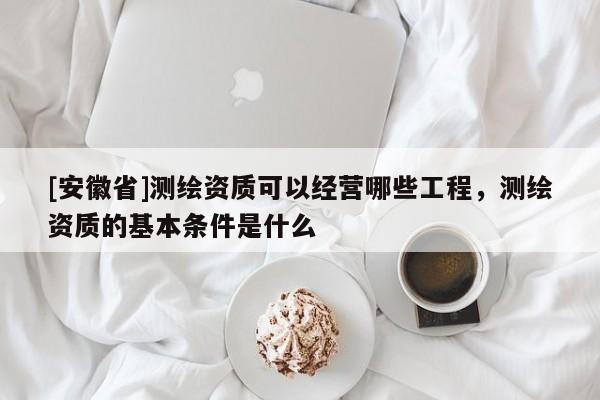 [安徽省]測繪資質(zhì)可以經(jīng)營哪些工程，測繪資質(zhì)的基本條件是什么