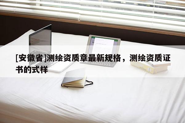 [安徽省]測繪資質(zhì)章最新規(guī)格，測繪資質(zhì)證書的式樣