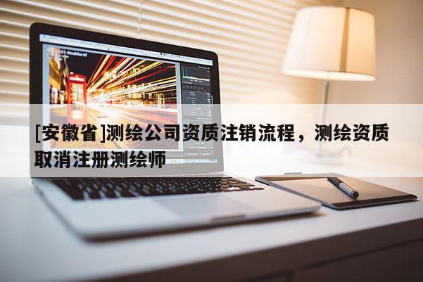 [安徽省]測繪公司資質(zhì)注銷流程，測繪資質(zhì)取消注冊測繪師