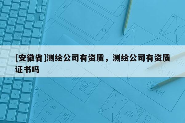 [安徽省]測繪公司有資質(zhì)，測繪公司有資質(zhì)證書嗎