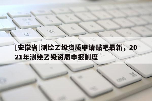 [安徽省]測繪乙級資質(zhì)申請貼吧最新，2021年測繪乙級資質(zhì)申報制度