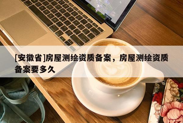 [安徽省]房屋測(cè)繪資質(zhì)備案，房屋測(cè)繪資質(zhì)備案要多久
