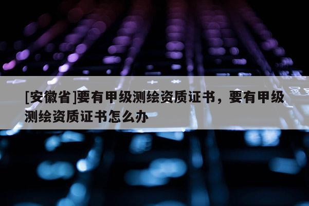 [安徽省]要有甲級測繪資質(zhì)證書，要有甲級測繪資質(zhì)證書怎么辦