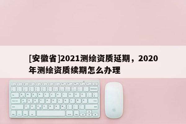 [安徽省]2021測繪資質(zhì)延期，2020年測繪資質(zhì)續(xù)期怎么辦理