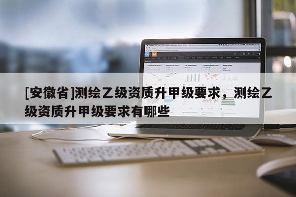 [安徽省]測(cè)繪乙級(jí)資質(zhì)升甲級(jí)要求，測(cè)繪乙級(jí)資質(zhì)升甲級(jí)要求有哪些