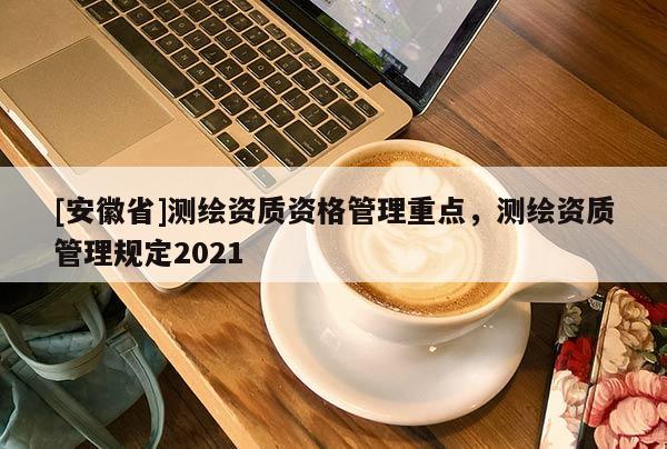 [安徽省]測繪資質(zhì)資格管理重點(diǎn)，測繪資質(zhì)管理規(guī)定2021