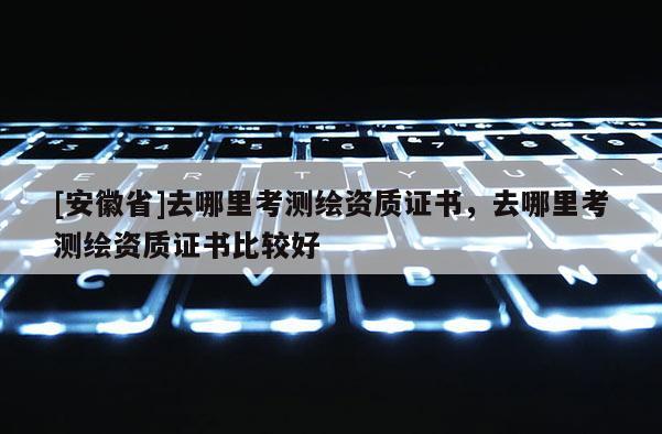 [安徽省]去哪里考測(cè)繪資質(zhì)證書，去哪里考測(cè)繪資質(zhì)證書比較好