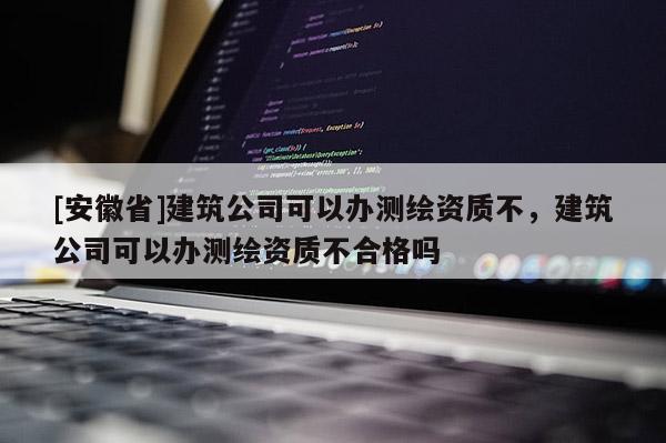 [安徽省]建筑公司可以辦測繪資質(zhì)不，建筑公司可以辦測繪資質(zhì)不合格嗎