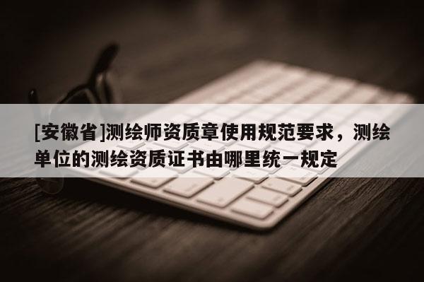[安徽省]測(cè)繪師資質(zhì)章使用規(guī)范要求，測(cè)繪單位的測(cè)繪資質(zhì)證書(shū)由哪里統(tǒng)一規(guī)定