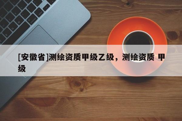 [安徽省]測繪資質(zhì)甲級乙級，測繪資質(zhì) 甲級