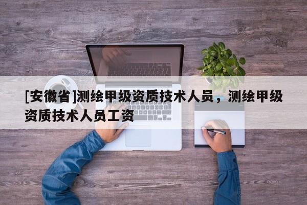 [安徽省]測繪甲級資質(zhì)技術(shù)人員，測繪甲級資質(zhì)技術(shù)人員工資