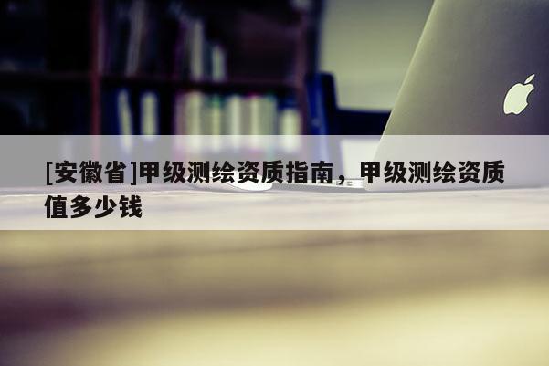 [安徽省]甲級測繪資質(zhì)指南，甲級測繪資質(zhì)值多少錢