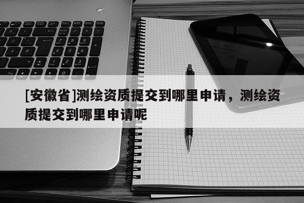 [安徽省]測繪資質(zhì)提交到哪里申請，測繪資質(zhì)提交到哪里申請呢
