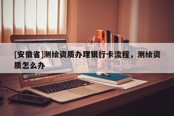 [安徽省]測(cè)繪資質(zhì)辦理銀行卡流程，測(cè)繪資質(zhì)怎么辦
