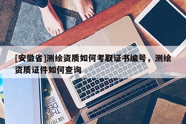 [安徽省]測(cè)繪資質(zhì)如何考取證書編號(hào)，測(cè)繪資質(zhì)證件如何查詢