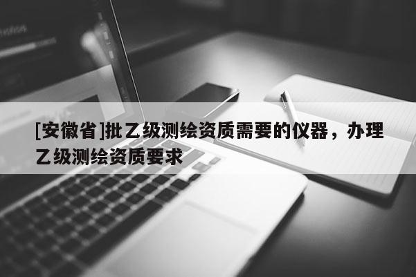 [安徽省]批乙級測繪資質(zhì)需要的儀器，辦理乙級測繪資質(zhì)要求