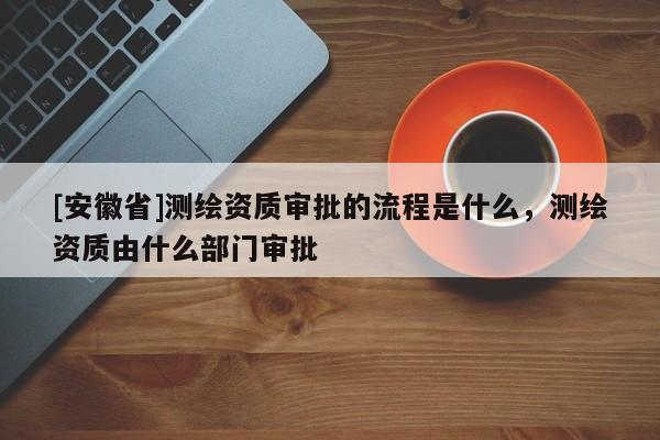 [安徽省]測(cè)繪資質(zhì)審批的流程是什么，測(cè)繪資質(zhì)由什么部門審批