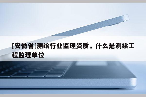 [安徽省]測繪行業(yè)監(jiān)理資質，什么是測繪工程監(jiān)理單位