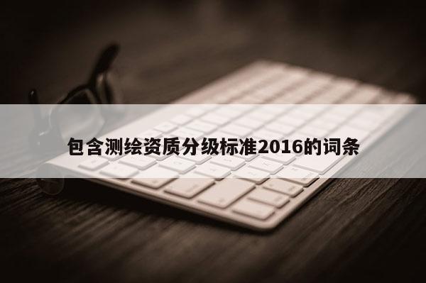 包含測繪資質(zhì)分級標(biāo)準(zhǔn)2016的詞條