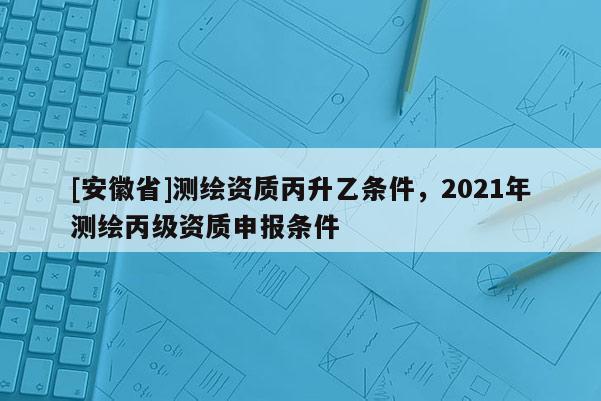 [安徽省]測(cè)繪資質(zhì)丙升乙條件，2021年測(cè)繪丙級(jí)資質(zhì)申報(bào)條件